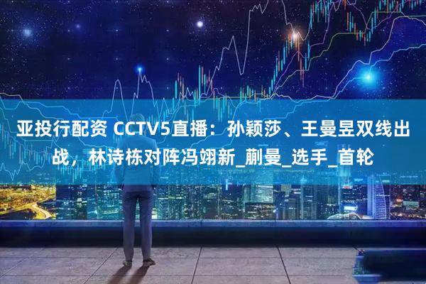 亚投行配资 CCTV5直播：孙颖莎、王曼昱双线出战，林诗栋对阵冯翊新_蒯曼_选手_首轮