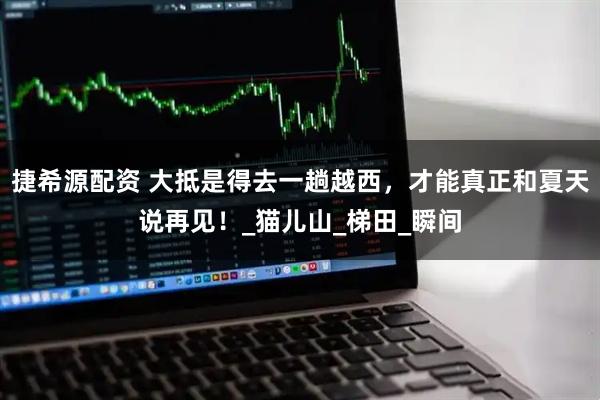 捷希源配资 大抵是得去一趟越西，才能真正和夏天说再见！_猫儿山_梯田_瞬间