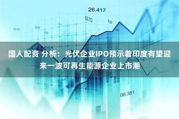 国人配资 分析：光伏企业IPO预示着印度有望迎来一波可再生能源企业上市潮