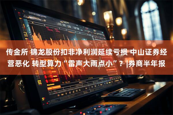 传金所 锦龙股份扣非净利润延续亏损 中山证券经营恶化 转型算力“雷声大雨点小”？|券商半年报