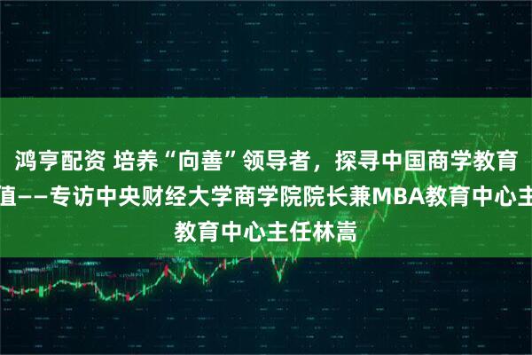 鸿亨配资 培养“向善”领导者，探寻中国商学教育的新价值——专访中央财经大学商学院院长兼MBA教育中心主任林嵩