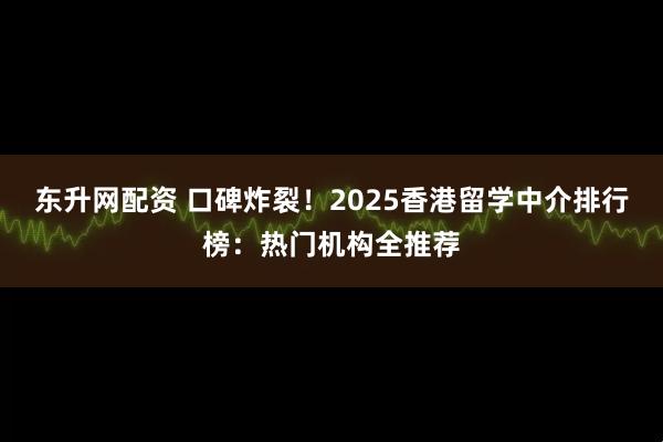 东升网配资 口碑炸裂！2025香港留学中介排行榜：热门机构全推荐