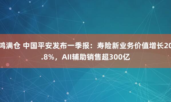 鸿满仓 中国平安发布一季报：寿险新业务价值增长20.8%，AII辅助销售超300亿
